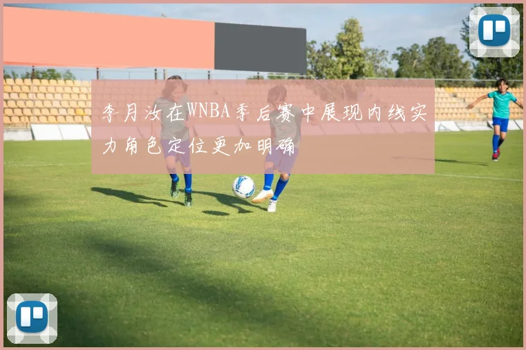 李月汝在WNBA季后赛中展现内线实力角色定位更加明确