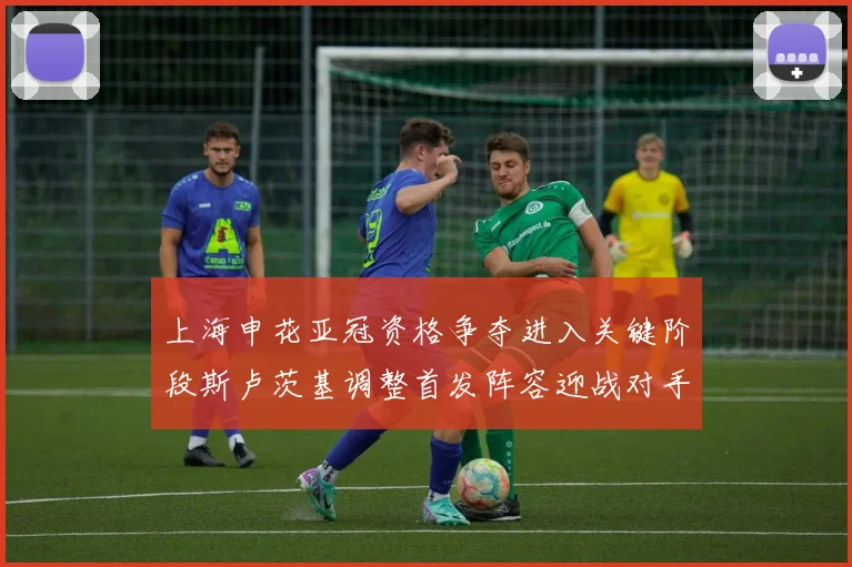 上海申花亚冠资格争夺进入关键阶段斯卢茨基调整首发阵容迎战对手