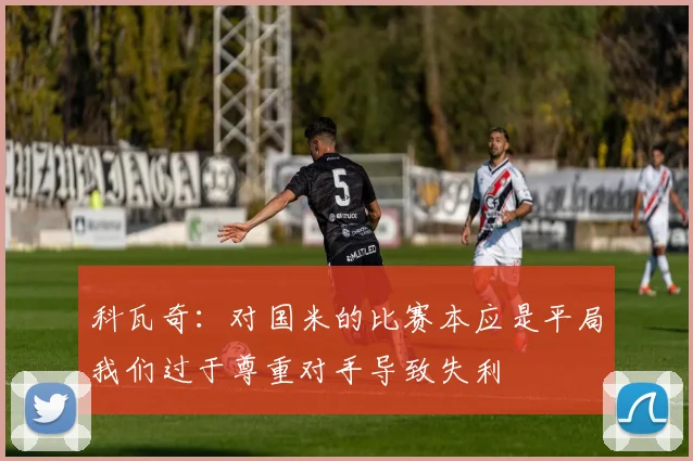 科瓦奇：对国米的比赛本应是平局我们过于尊重对手导致失利