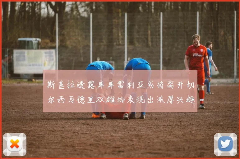 斯基拉透露库库雷利亚或将离开切尔西马德里双雄均表现出浓厚兴趣