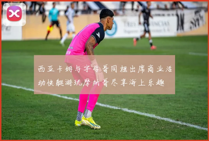 西亚卡姆与字母哥同框出席商业活动快艇游玩摩纳哥尽享海上乐趣