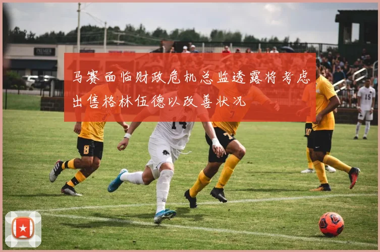 马赛面临财政危机总监透露将考虑出售格林伍德以改善状况