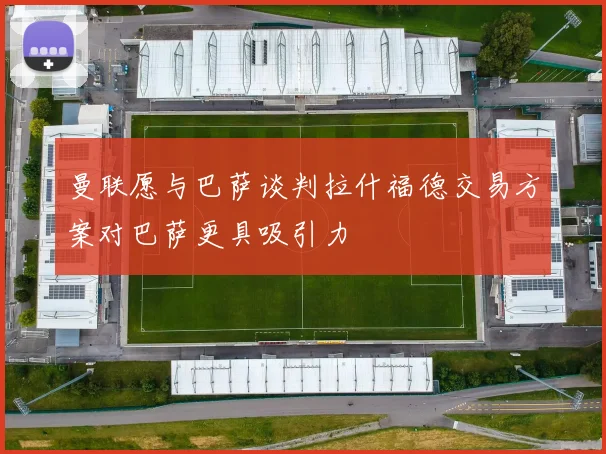 曼联愿与巴萨谈判拉什福德交易方案对巴萨更具吸引力
