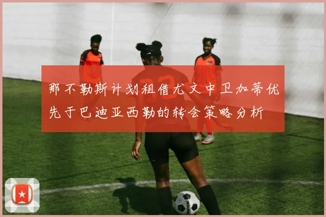 那不勒斯计划租借尤文中卫加蒂优先于巴迪亚西勒的转会策略分析