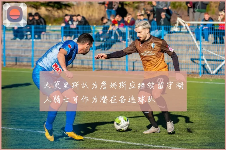 大莫里斯认为詹姆斯应继续留守湖人骑士可作为潜在备选球队
