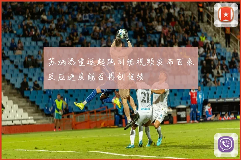 苏炳添重返起跑训练视频发布百米反应速度能否再创佳绩