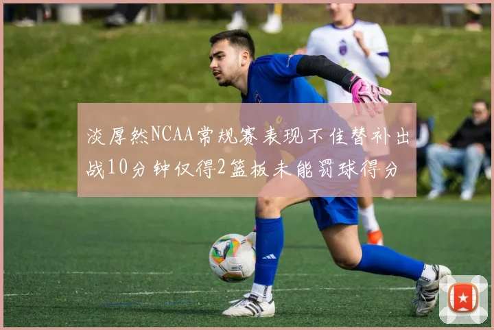 淡厚然NCAA常规赛表现不佳替补出战10分钟仅得2篮板未能罚球得分
