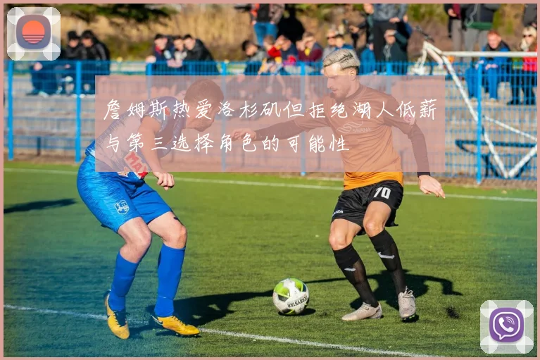 詹姆斯热爱洛杉矶但拒绝湖人低薪与第三选择角色的可能性