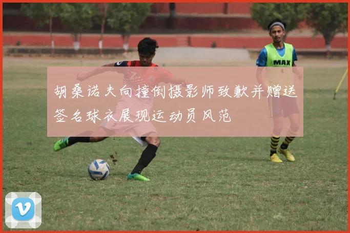 胡桑诺夫向撞倒摄影师致歉并赠送签名球衣展现运动员风范
