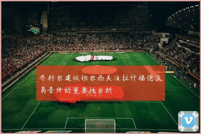 乔科尔建议切尔西关注拉什福德交易条件的重要性分析