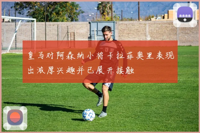 皇马对阿森纳小将卡拉菲奥里表现出浓厚兴趣并已展开接触