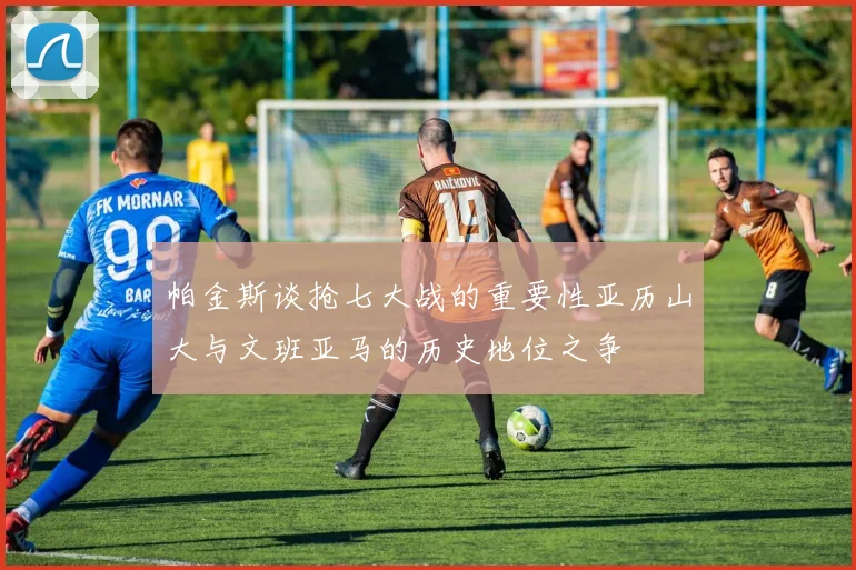 帕金斯谈抢七大战的重要性亚历山大与文班亚马的历史地位之争