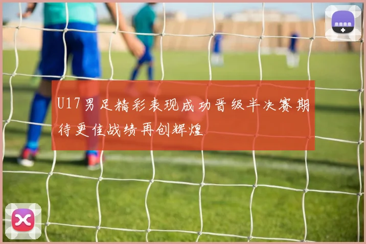 U17男足精彩表现成功晋级半决赛期待更佳战绩再创辉煌