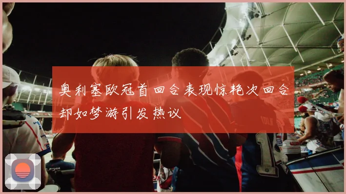奥利塞欧冠首回合表现惊艳次回合却如梦游引发热议