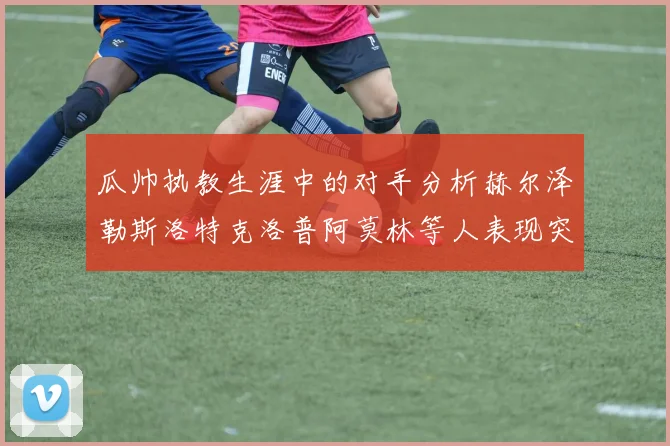 瓜帅执教生涯中的对手分析赫尔泽勒斯洛特克洛普阿莫林等人表现突出