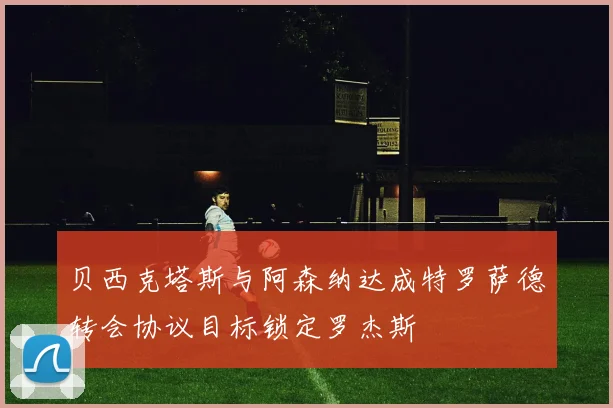 贝西克塔斯与阿森纳达成特罗萨德转会协议目标锁定罗杰斯
