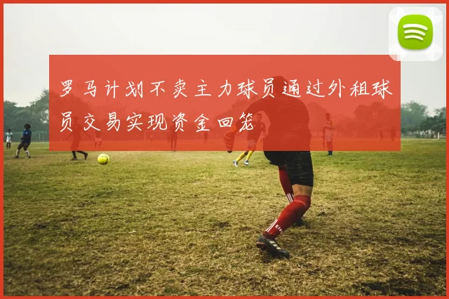 罗马计划不卖主力球员通过外租球员交易实现资金回笼