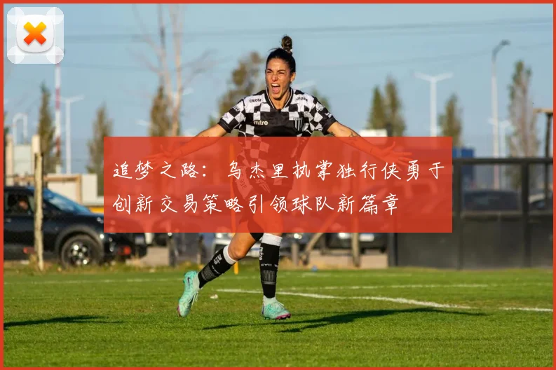 追梦之路：乌杰里执掌独行侠勇于创新交易策略引领球队新篇章