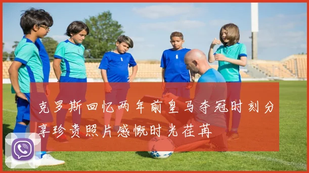 克罗斯回忆两年前皇马夺冠时刻分享珍贵照片感慨时光荏苒