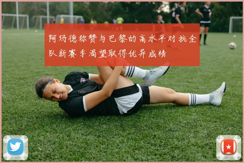 阿玛德称赞与巴黎的高水平对抗全队新赛季渴望取得优异成绩