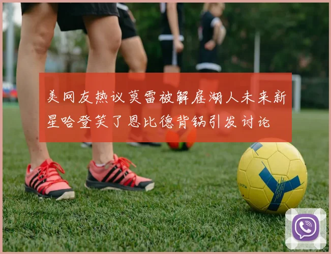 美网友热议莫雷被解雇湖人未来新星哈登笑了恩比德背锅引发讨论