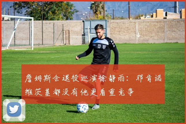 詹姆斯会退役巡演徐静雨：邓肯诺维茨基都没有他更看重竞争