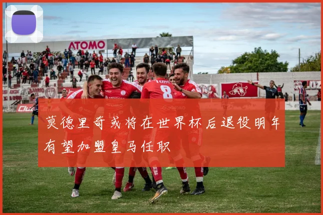 莫德里奇或将在世界杯后退役明年有望加盟皇马任职