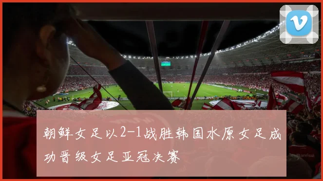 朝鲜女足以2-1战胜韩国水原女足成功晋级女足亚冠决赛