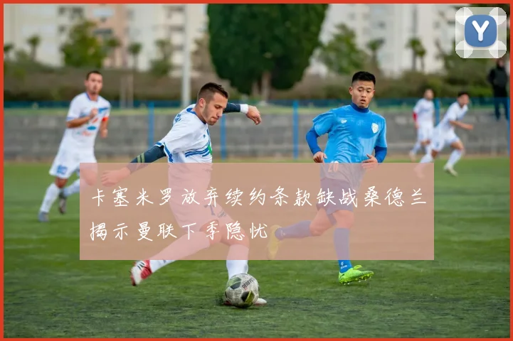 卡塞米罗放弃续约条款缺战桑德兰揭示曼联下季隐忧