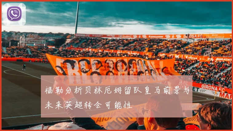 福勒分析贝林厄姆留队皇马前景与未来英超转会可能性