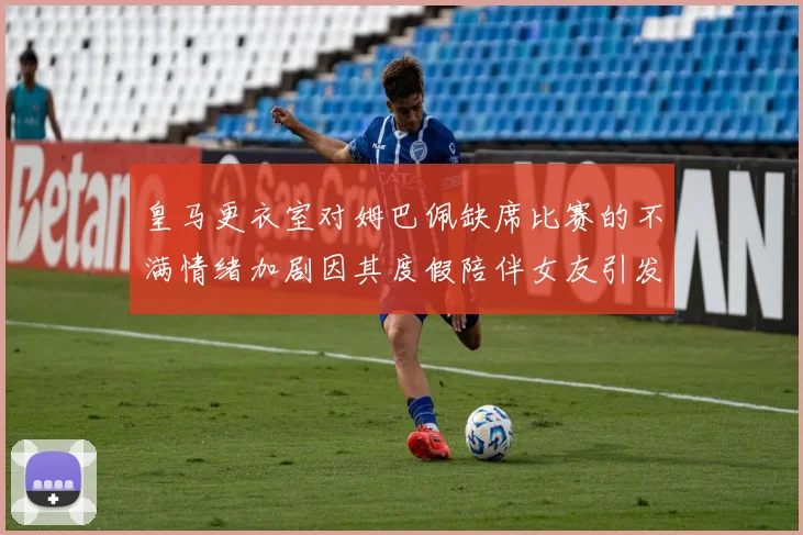 皇马更衣室对姆巴佩缺席比赛的不满情绪加剧因其度假陪伴女友引发争议